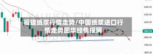 福建纸浆行情走势/中国纸浆进口行情走势图华经情报网